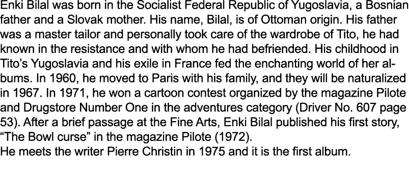 Enki Bilal was born in the Socialist Federal Republic of Yugoslavia, a Bosnian father and a Slovak mother. His name, ...